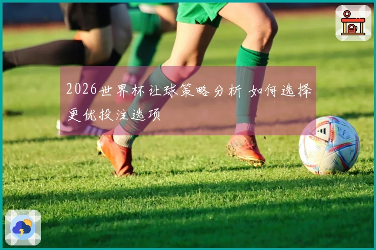 2026世界杯让球策略分析 如何选择更优投注选项