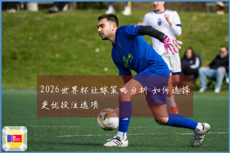 2026世界杯让球策略分析 如何选择更优投注选项